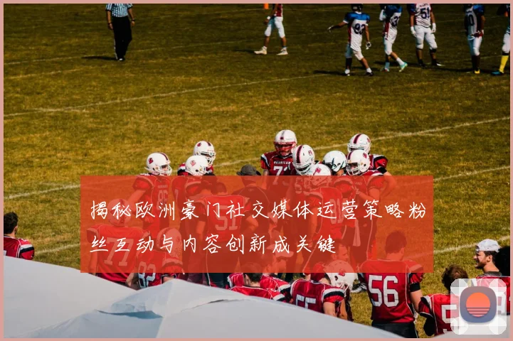 揭秘欧洲豪门社交媒体运营策略粉丝互动与内容创新成关键