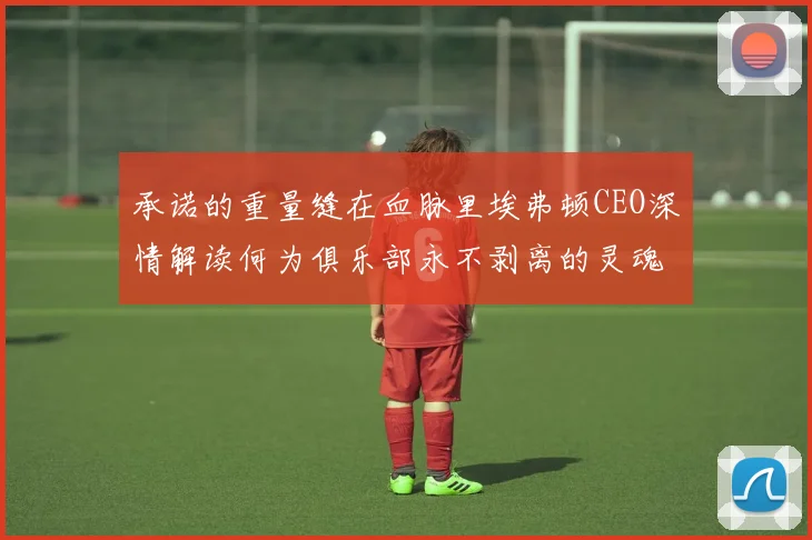 承诺的重量缝在血脉里埃弗顿CEO深情解读何为俱乐部永不剥离的灵魂针脚