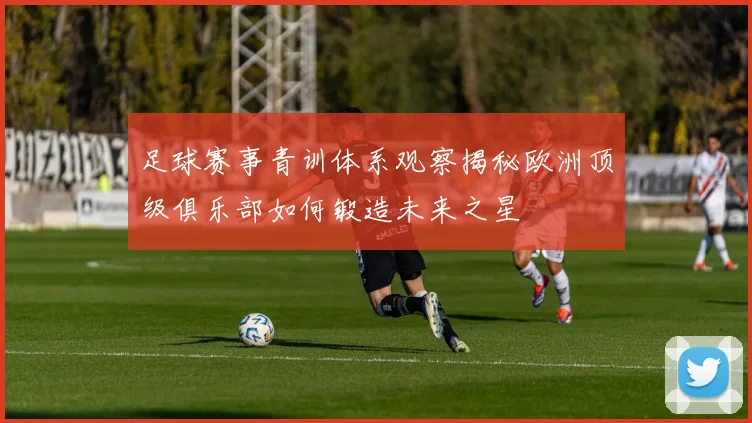 足球赛事青训体系观察揭秘欧洲顶级俱乐部如何锻造未来之星
